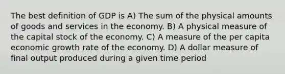 The best definition of GDP is A) The sum of the physical amounts of goods and services in the economy. B) A physical measure of the capital stock of the economy. C) A measure of the per capita economic growth rate of the economy. D) A dollar measure of final output produced during a given time period