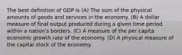 The best definition of GDP is (A) The sum of the physical amounts of goods and services in the economy. (B) A dollar measure of final output produced during a given time period within a nation's borders. (C) A measure of the per capita economic growth rate of the economy. (D) A physical measure of the capital stock of the economy.