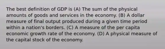 The best definition of GDP is (A) The sum of the physical amounts of goods and services in the economy. (B) A dollar measure of final output produced during a given time period within a nation's borders. (C) A measure of the per capita economic growth rate of the economy. (D) A physical measure of the capital stock of the economy.