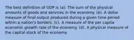 The best definition of GDP is (a). The sum of the physical amounts of goods and services in the economy. (b). A dollar measure of final output produced during a given time period within a nation's borders. (c). A measure of the per capita economic growth rate of the economy. (d). A physical measure of the capital stock of the economy.