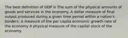 The best definition of GDP is The sum of the physical amounts of goods and services in the economy. A dollar measure of final output produced during a given time period within a nation's borders. A measure of the per capita economic growth rate of the economy A physical measure of the capital stock of the economy.