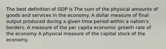 The best definition of GDP is The sum of the physical amounts of goods and services in the economy. A dollar measure of final output produced during a given time period within a nation's borders. A measure of the per capita economic growth rate of the economy A physical measure of the capital stock of the economy.