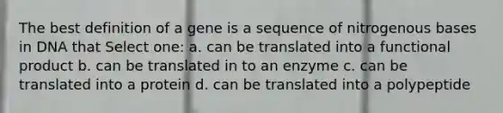 The best definition of a gene is a sequence of nitrogenous bases in DNA that Select one: a. can be translated into a functional product b. can be translated in to an enzyme c. can be translated into a protein d. can be translated into a polypeptide