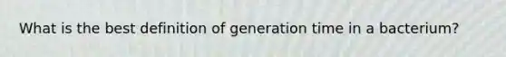 What is the best definition of generation time in a bacterium?