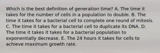 Which is the best definition of generation time? A. The time it takes for the number of cells in a population to double. B. The time it takes for a bacterial cell to complete one round of mitosis. C. The time it takes for a bacterial cell to duplicate its DNA. D. The time it takes it takes for a bacterial population to exponentially decrease. E. The 24 hours it takes for cells to achieve maximum growth rate.