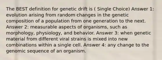 The BEST definition for genetic drift is ( Single Choice) Answer 1: evolution arising from random changes in the genetic composition of a population from one generation to the next. Answer 2: measurable aspects of organisms, such as morphology, physiology, and behavior. Answer 3: when genetic material from different viral strains is mixed into new combinations within a single cell. Answer 4: any change to the genomic sequence of an organism.