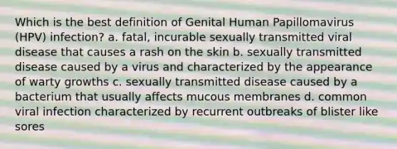 Which is the best definition of Genital Human Papillomavirus (HPV) infection? a. fatal, incurable sexually transmitted viral disease that causes a rash on the skin b. sexually transmitted disease caused by a virus and characterized by the appearance of warty growths c. sexually transmitted disease caused by a bacterium that usually affects mucous membranes d. common viral infection characterized by recurrent outbreaks of blister like sores