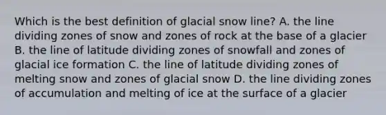 Which is the best definition of glacial snow line? A. the line dividing zones of snow and zones of rock at the base of a glacier B. the line of latitude dividing zones of snowfall and zones of glacial ice formation C. the line of latitude dividing zones of melting snow and zones of glacial snow D. the line dividing zones of accumulation and melting of ice at the surface of a glacier