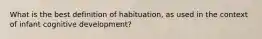 What is the best definition of habituation, as used in the context of infant cognitive development?