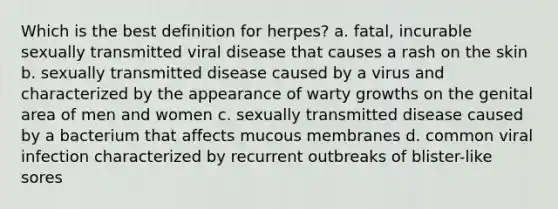 Which is the best definition for herpes? a. fatal, incurable sexually transmitted viral disease that causes a rash on the skin b. sexually transmitted disease caused by a virus and characterized by the appearance of warty growths on the genital area of men and women c. sexually transmitted disease caused by a bacterium that affects mucous membranes d. common viral infection characterized by recurrent outbreaks of blister-like sores