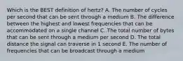 Which is the BEST definition of​ hertz? A. The number of cycles per second that can be sent through a medium B. The difference between the highest and lowest frequencies that can be accommodated on a single channel C. The total number of bytes that can be sent through a medium per second D. The total distance the signal can traverse in 1 second E. The number of frequencies that can be broadcast through a medium