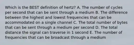 Which is the BEST definition of​ hertz? A. The number of cycles per second that can be sent through a medium B. The difference between the highest and lowest frequencies that can be accommodated on a single channel C. The total number of bytes that can be sent through a medium per second D. The total distance the signal can traverse in 1 second E. The number of frequencies that can be broadcast through a medium