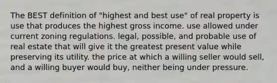 The BEST definition of "highest and best use" of real property is use that produces the highest gross income. use allowed under current zoning regulations. legal, possible, and probable use of real estate that will give it the greatest present value while preserving its utility. the price at which a willing seller would sell, and a willing buyer would buy, neither being under pressure.