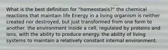 What is the best definition for "homeostasis?" the chemical reactions that maintain life Energy in a living organism is neither created nor destroyed, but just transformed from one form to another. the environment inside a cell, regulated by proteins and ions, with the ability to produce energy. the ability of living systems to maintain a relatively constant internal environment.