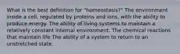 What is the best definition for "homeostasis?" The environment inside a cell, regulated by proteins and ions, with the ability to produce energy. The ability of living systems to maintain a relatively constant internal environment. The chemical reactions that maintain life The ability of a system to return to an unstretched state.