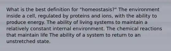 What is the best definition for "homeostasis?" The environment inside a cell, regulated by proteins and ions, with the ability to produce energy. The ability of living systems to maintain a relatively constant internal environment. The chemical reactions that maintain life The ability of a system to return to an unstretched state.