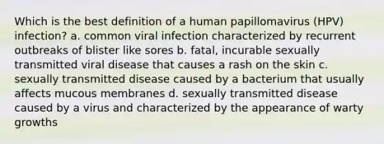 Which is the best definition of a human papillomavirus (HPV) infection? a. common viral infection characterized by recurrent outbreaks of blister like sores b. fatal, incurable sexually transmitted viral disease that causes a rash on the skin c. sexually transmitted disease caused by a bacterium that usually affects mucous membranes d. sexually transmitted disease caused by a virus and characterized by the appearance of warty growths