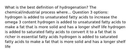 What is the best definition of hydrogenation? The chemical/industrial process where... Question 3 options: hydrogen is added to unsaturated fatty acids to increase the omega 3 content hydrogen is added to unsaturated fatty acids to make a fat that is more solid and has a longer shelf life hydrogen is added to saturated fatty acids to convert it to a fat that is richer in essential fatty acids hydrogen is added to saturated fatty acids to make a fat that is more solid and has a longer shelf life