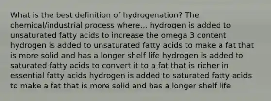 What is the best definition of hydrogenation? The chemical/industrial process where... hydrogen is added to unsaturated fatty acids to increase the omega 3 content hydrogen is added to unsaturated fatty acids to make a fat that is more solid and has a longer shelf life hydrogen is added to saturated fatty acids to convert it to a fat that is richer in essential fatty acids hydrogen is added to saturated fatty acids to make a fat that is more solid and has a longer shelf life