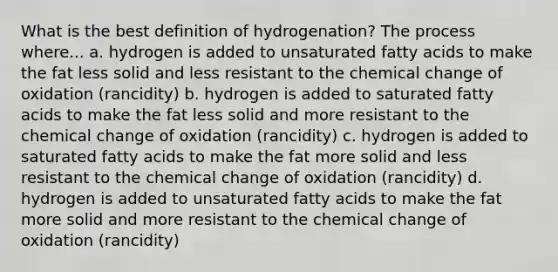 What is the best definition of hydrogenation? The process where... a. hydrogen is added to unsaturated fatty acids to make the fat less solid and less resistant to the chemical change of oxidation (rancidity) b. hydrogen is added to saturated fatty acids to make the fat less solid and more resistant to the chemical change of oxidation (rancidity) c. hydrogen is added to saturated fatty acids to make the fat more solid and less resistant to the chemical change of oxidation (rancidity) d. hydrogen is added to unsaturated fatty acids to make the fat more solid and more resistant to the chemical change of oxidation (rancidity)