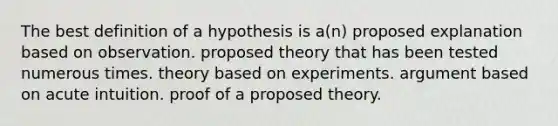 The best definition of a hypothesis is a(n) proposed explanation based on observation. proposed theory that has been tested numerous times. theory based on experiments. argument based on acute intuition. proof of a proposed theory.