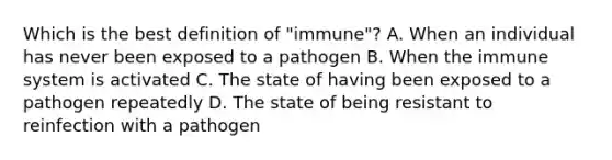 Which is the best definition of "immune"? A. When an individual has never been exposed to a pathogen B. When the immune system is activated C. The state of having been exposed to a pathogen repeatedly D. The state of being resistant to reinfection with a pathogen