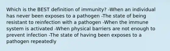 Which is the BEST definition of immunity? -When an individual has never been exposes to a pathogen -The state of being resistant to reinfection with a pathogen -When the immune system is activated -When physical barriers are not enough to prevent infection -The state of having been exposes to a pathogen repeatedly