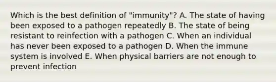 Which is the best definition of "immunity"? A. The state of having been exposed to a pathogen repeatedly B. The state of being resistant to reinfection with a pathogen C. When an individual has never been exposed to a pathogen D. When the immune system is involved E. When physical barriers are not enough to prevent infection