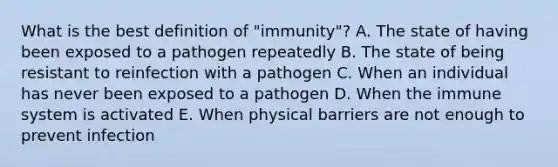 What is the best definition of "immunity"? A. The state of having been exposed to a pathogen repeatedly B. The state of being resistant to reinfection with a pathogen C. When an individual has never been exposed to a pathogen D. When the immune system is activated E. When physical barriers are not enough to prevent infection