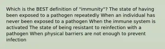 Which is the BEST definition of "immunity"? The state of having been exposed to a pathogen repeatedly When an individual has never been exposed to a pathogen When the immune system is activated The state of being resistant to reinfection with a pathogen When physical barriers are not enough to prevent infection