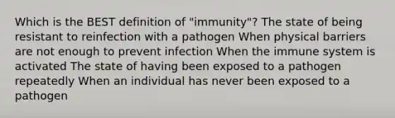 Which is the BEST definition of "immunity"? The state of being resistant to reinfection with a pathogen When physical barriers are not enough to prevent infection When the immune system is activated The state of having been exposed to a pathogen repeatedly When an individual has never been exposed to a pathogen