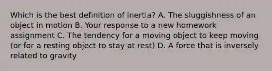 Which is the best definition of inertia? A. The sluggishness of an object in motion B. Your response to a new homework assignment C. The tendency for a moving object to keep moving (or for a resting object to stay at rest) D. A force that is inversely related to gravity