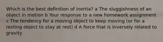 Which is the best definition of inertia? a The sluggishness of an object in motion b Your response to a new homework assignment c The tendency for a moving object to keep moving (or for a resting object to stay at rest) d A force that is inversely related to gravity