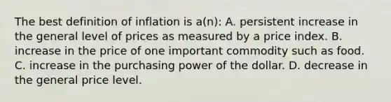 The best definition of inflation is a(n): A. persistent increase in the general level of prices as measured by a price index. B. increase in the price of one important commodity such as food. C. increase in the purchasing power of the dollar. D. decrease in the general price level.