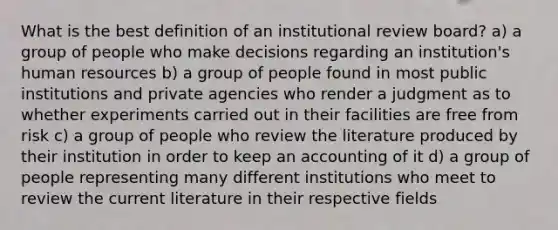 What is the best definition of an institutional review board? a) a group of people who make decisions regarding an institution's human resources b) a group of people found in most public institutions and private agencies who render a judgment as to whether experiments carried out in their facilities are free from risk c) a group of people who review the literature produced by their institution in order to keep an accounting of it d) a group of people representing many different institutions who meet to review the current literature in their respective fields