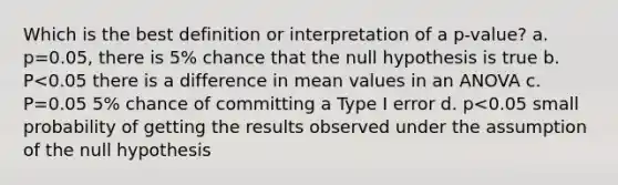 Which is the best definition or interpretation of a p-value? a. p=0.05, there is 5% chance that the null hypothesis is true b. P<0.05 there is a difference in mean values in an ANOVA c. P=0.05 5% chance of committing a Type I error d. p<0.05 small probability of getting the results observed under the assumption of the null hypothesis