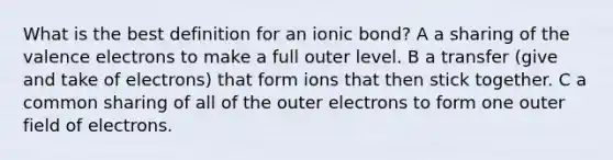 What is the best definition for an ionic bond? A a sharing of the valence electrons to make a full outer level. B a transfer (give and take of electrons) that form ions that then stick together. C a common sharing of all of the outer electrons to form one outer field of electrons.