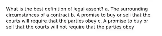 What is the best definition of legal assent? a. The surrounding circumstances of a contract b. A promise to buy or sell that the courts will require that the parties obey c. A promise to buy or sell that the courts will not require that the parties obey