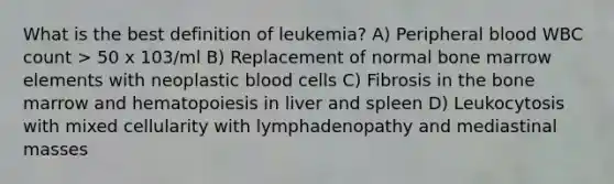 What is the best definition of leukemia? A) Peripheral blood WBC count > 50 x 103/ml B) Replacement of normal bone marrow elements with neoplastic blood cells C) Fibrosis in the bone marrow and hematopoiesis in liver and spleen D) Leukocytosis with mixed cellularity with lymphadenopathy and mediastinal masses