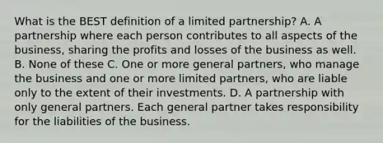 What is the BEST definition of a limited partnership? A. A partnership where each person contributes to all aspects of the business, sharing the profits and losses of the business as well. B. None of these C. One or more general partners, who manage the business and one or more limited partners, who are liable only to the extent of their investments. D. A partnership with only general partners. Each general partner takes responsibility for the liabilities of the business.