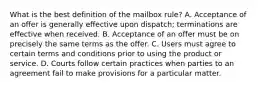 What is the best definition of the mailbox rule? A. Acceptance of an offer is generally effective upon dispatch; terminations are effective when received. B. Acceptance of an offer must be on precisely the same terms as the offer. C. Users must agree to certain terms and conditions prior to using the product or service. D. Courts follow certain practices when parties to an agreement fail to make provisions for a particular matter.