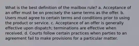 What is the best definition of the mailbox rule? a. Acceptance of an offer must be on precisely the same terms as the offer. b. Users must agree to certain terms and conditions prior to using the product or service. c. Acceptance of an offer is generally effective upon dispatch; terminations are effective when received. d. Courts follow certain practices when parties to an agreement fail to make provisions for a particular matter.