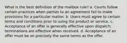 What is the best definition of the mailbox rule? a. Courts follow certain practices when parties to an agreement fail to make provisions for a particular matter. b. Users must agree to certain terms and conditions prior to using the product or service. c. Acceptance of an offer is generally effective upon dispatch; terminations are effective when received. d. Acceptance of an offer must be on precisely the same terms as the offer.