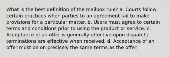 What is the best definition of the mailbox rule? a. Courts follow certain practices when parties to an agreement fail to make provisions for a particular matter. b. Users must agree to certain terms and conditions prior to using the product or service. c. Acceptance of an offer is generally effective upon dispatch; terminations are effective when received. d. Acceptance of an offer must be on precisely the same terms as the offer.