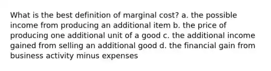 What is the best definition of marginal cost? a. the possible income from producing an additional item b. the price of producing one additional unit of a good c. the additional income gained from selling an additional good d. the financial gain from business activity minus expenses