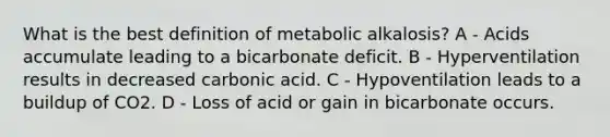 What is the best definition of metabolic alkalosis? A - Acids accumulate leading to a bicarbonate deficit. B - Hyperventilation results in decreased carbonic acid. C - Hypoventilation leads to a buildup of CO2. D - Loss of acid or gain in bicarbonate occurs.