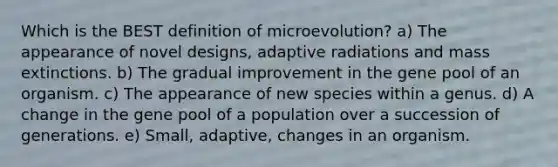 Which is the BEST definition of microevolution? a) The appearance of novel designs, adaptive radiations and mass extinctions. b) The gradual improvement in the gene pool of an organism. c) The appearance of new species within a genus. d) A change in the gene pool of a population over a succession of generations. e) Small, adaptive, changes in an organism.