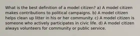 What is the best definition of a model citizen? a) A model citizen makes contributions to political campaigns. b) A model citizen helps clean up litter in his or her community. c) A model citizen is someone who actively participates in civic life. d) A model citizen always volunteers for community or public service.