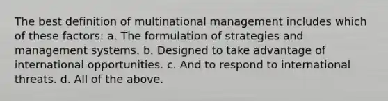 The best definition of multinational management includes which of these factors: a. The formulation of strategies and management systems. b. Designed to take advantage of international opportunities. c. And to respond to international threats. d. All of the above.