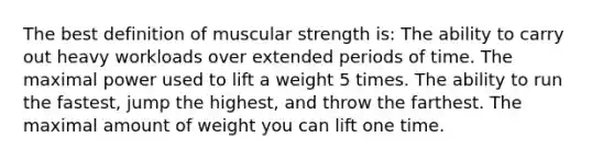 The best definition of muscular strength is: The ability to carry out heavy workloads over extended periods of time. The maximal power used to lift a weight 5 times. The ability to run the fastest, jump the highest, and throw the farthest. The maximal amount of weight you can lift one time.